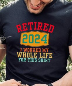 Retired 2024 I worked my whole life for this hoodie, sweater, longsleeve, shirt v-neck, t-shirt