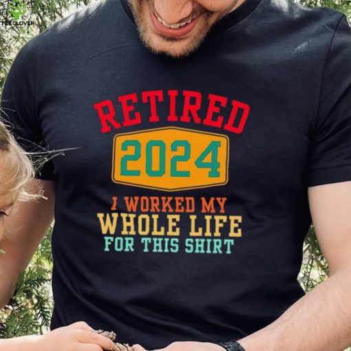 Retired 2024 I worked my whole life for this hoodie, sweater, longsleeve, shirt v-neck, t-shirt