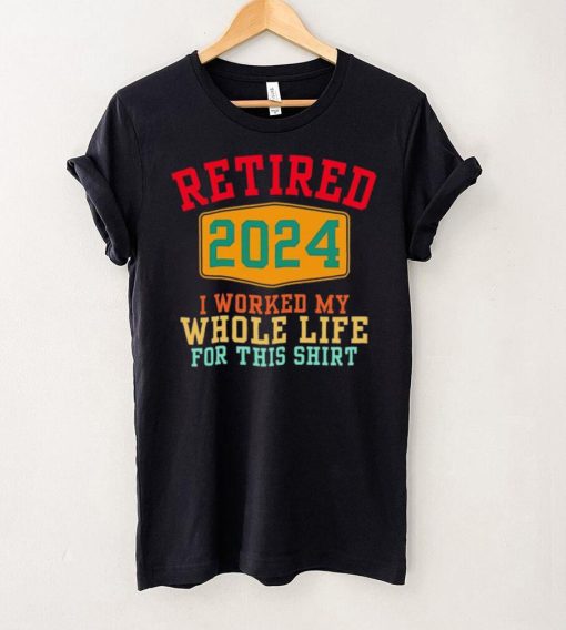 Retired 2024 I worked my whole life for this hoodie, sweater, longsleeve, shirt v-neck, t-shirt