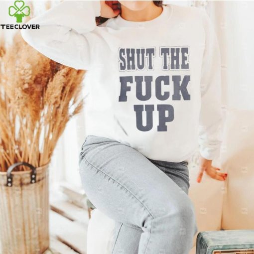 Shut The Fuck Up T hoodie, sweater, longsleeve, shirt v-neck, t-shirt