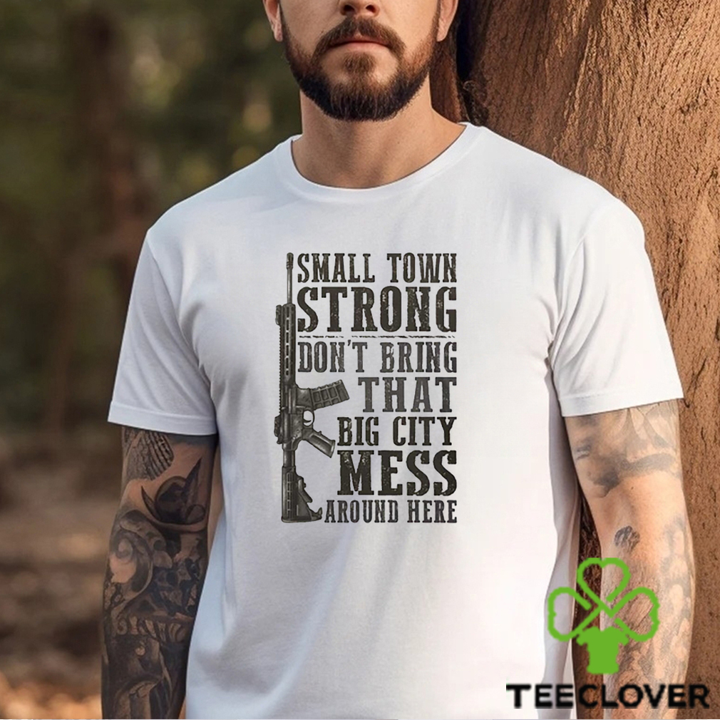 Small Town Strong Dont Bring That Big City Mess Around Here Shirt Small Town Strong Dont Bring That Big City Mess Around Here Shirt