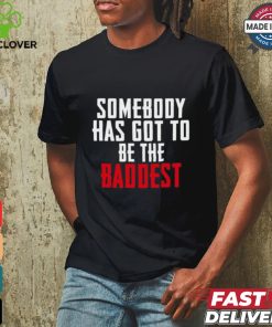 Somebody Has Got To Be The Baddest Shirt