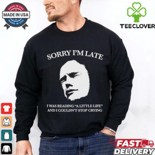 Sorry I’m late I was reading a little life and I couldn’t stop crying shirt