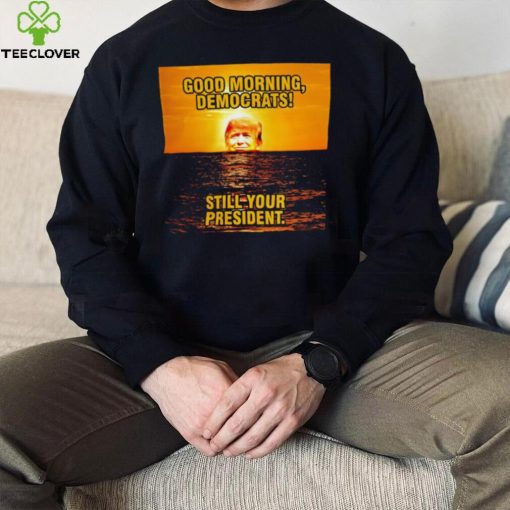 Sunrise of Trump Good Morning democrats still your President shirt