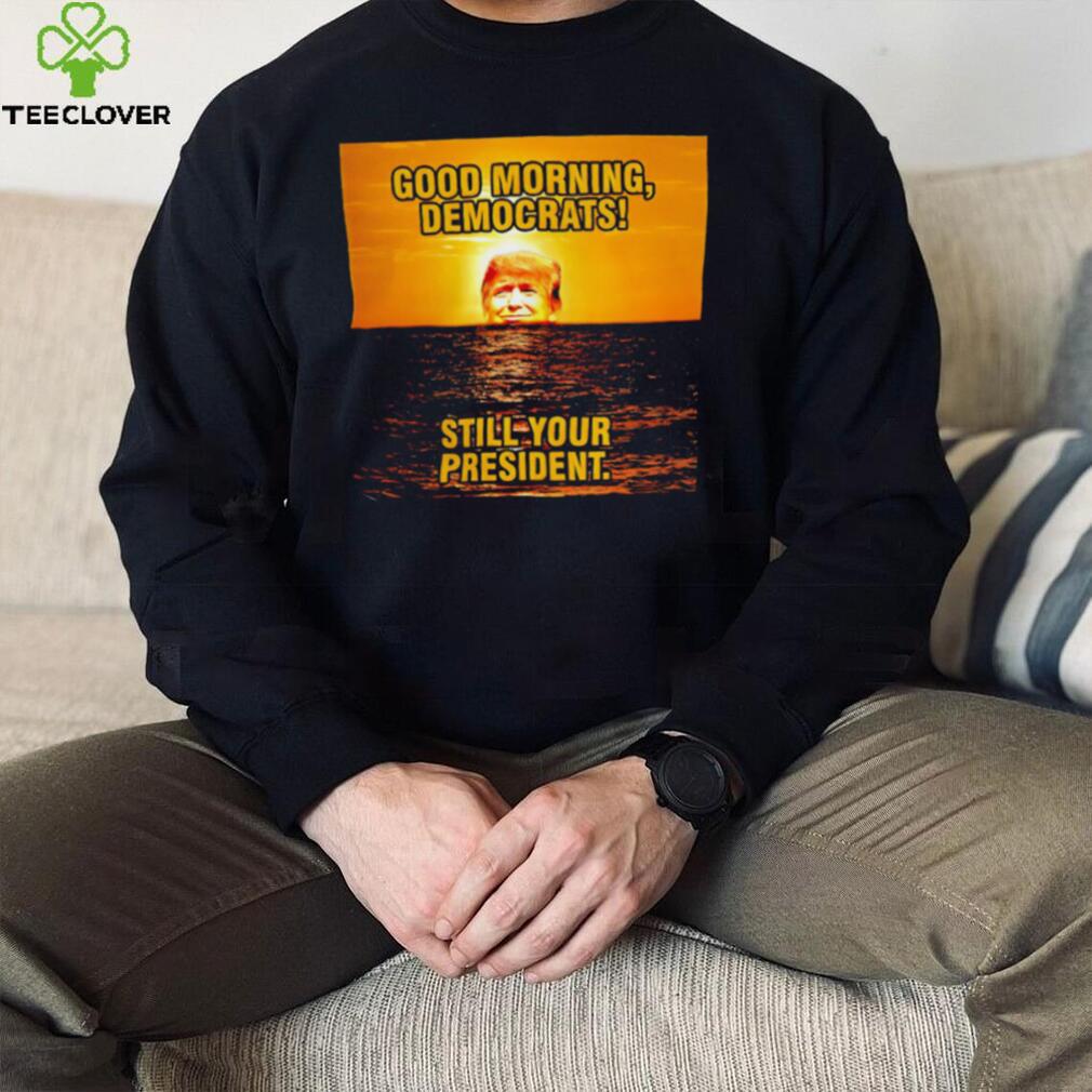Sunrise of Trump Good Morning democrats still your President shirt Sunrise of Trump Good Morning democrats still your President shirt