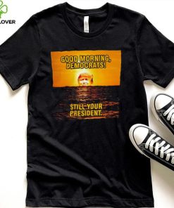 Sunrise of Trump Good Morning democrats still your President shirt
