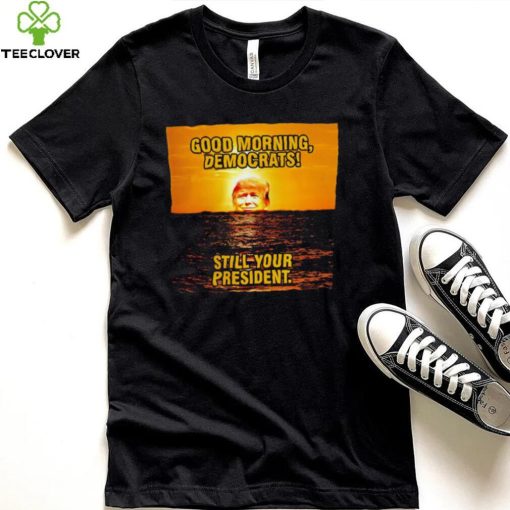 Sunrise of Trump Good Morning democrats still your President shirt
