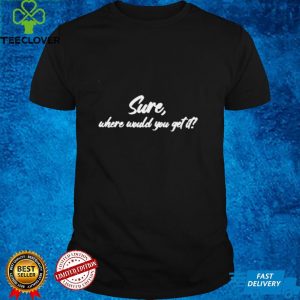 Sure where would you get it shirt