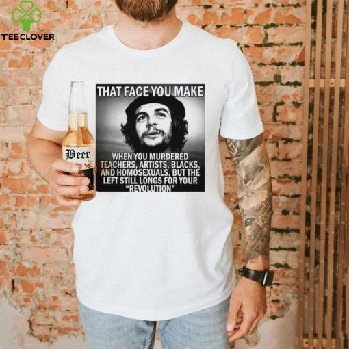 That face you make when you murdered teachers artists blacks and homosexuals but the left still longs for your Revolution shirt