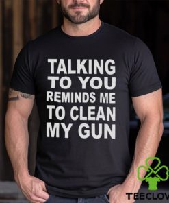 Talking to you reminds me to clean my gun t shirt