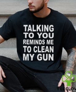 Talking to you reminds me to clean my gun t hoodie, sweater, longsleeve, shirt v-neck, t-shirt