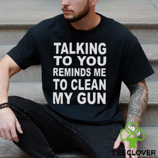 Talking to you reminds me to clean my gun t hoodie, sweater, longsleeve, shirt v-neck, t-shirt