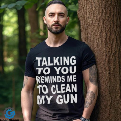 Talking to you reminds me to clean my gun t hoodie, sweater, longsleeve, shirt v-neck, t-shirt