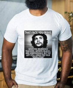 That face you make when you murdered teachers artists blacks and homosexuals but the left still longs for your Revolution shirt