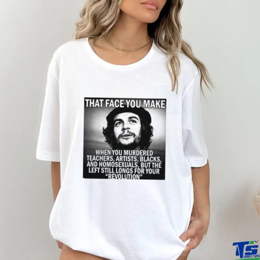 That face you make when you murdered teachers artists blacks and homosexuals but the left still longs for your Revolution shirt
