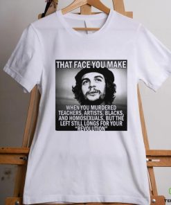 That face you make when you murdered teachers artists blacks and homosexuals but the left still longs for your Revolution shirt