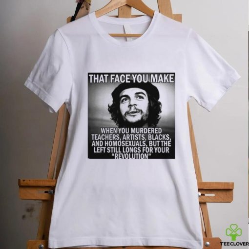 That face you make when you murdered teachers artists blacks and homosexuals but the left still longs for your Revolution shirt