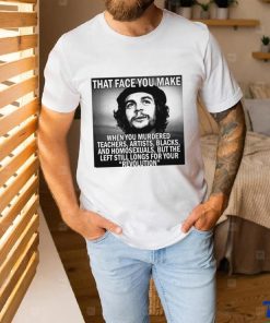 That face you make when you murdered teachers artists blacks and homosexuals but the left still longs for your Revolution shirt