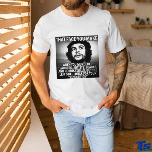 That face you make when you murdered teachers artists blacks and homosexuals but the left still longs for your Revolution shirt