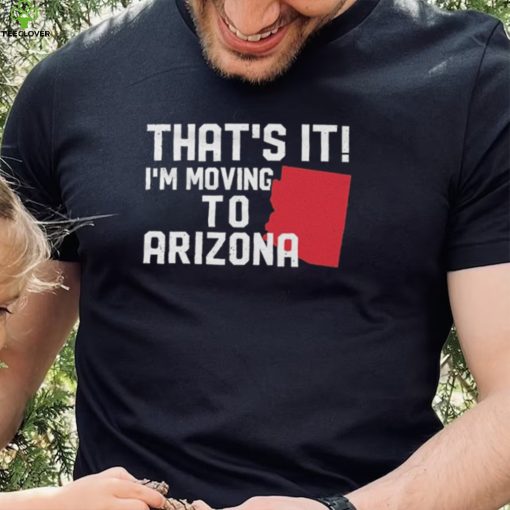 That’s it I’m moving to Arizona Shirt