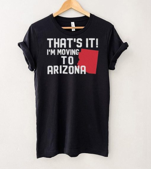 That’s it I’m moving to Arizona Shirt