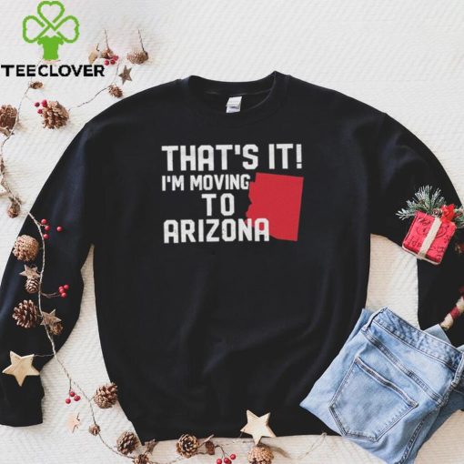 That’s it I’m moving to Arizona Shirt