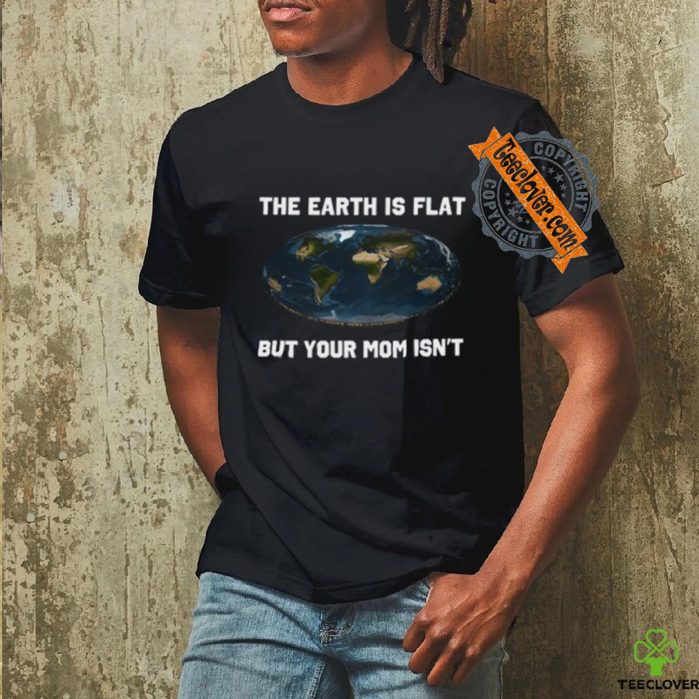 The Earth Is Flat But Your Mom Isn’t Shirt The Earth Is Flat But Your Mom Isn’t Shirt