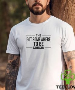 The Got Somewhere To Be Cousin T Shirt 2 The Got Somewhere To Be Cousin T Shirt