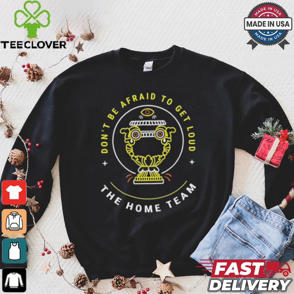 The Home Team Crucible Of Life Don’t Be Afraid To Get Loud T shirt The Home Team Crucible Of Life Don’t Be Afraid To Get Loud T shirt