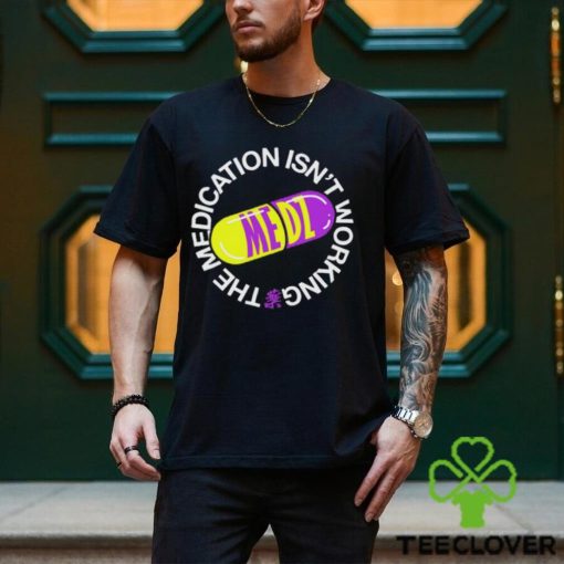 The Medication Isn’t Working Tee Shirt