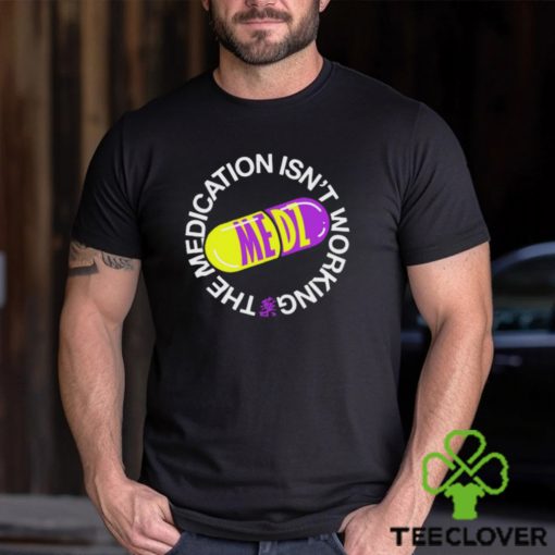 The Medication Isn’t Working Tee Shirt