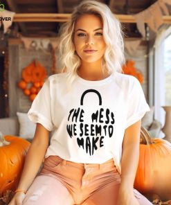 The Mess We Seem To Make shirt