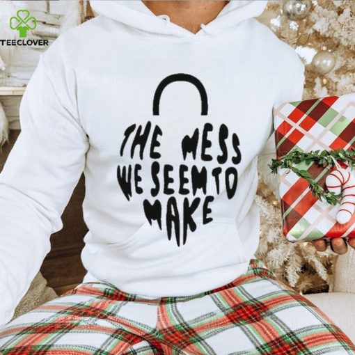 The Mess We Seem To Make hoodie, sweater, longsleeve, shirt v-neck, t-shirt