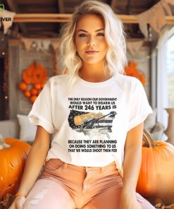 The Only Reason Our Government Would Want To Disarm Us After 246 Year Is Shirt