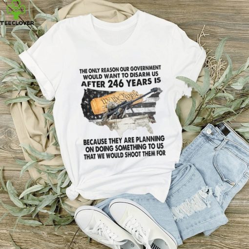 The Only Reason Our Government Would Want To Disarm Us After 246 Year Is Shirt