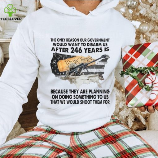 The Only Reason Our Government Would Want To Disarm Us After 246 Year Is Shirt