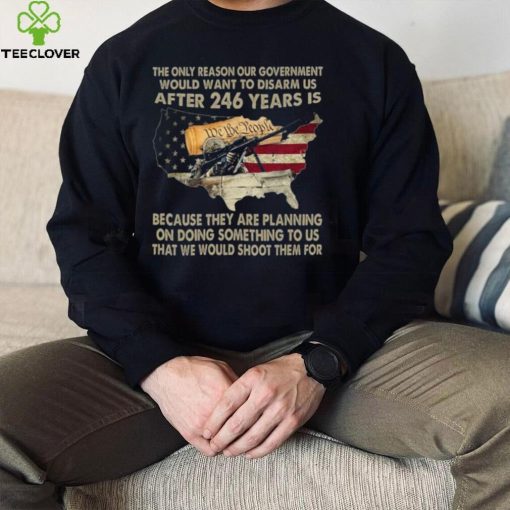 The Only Reason Our Government Would Want To Disarm Us After 246 Years Shirt