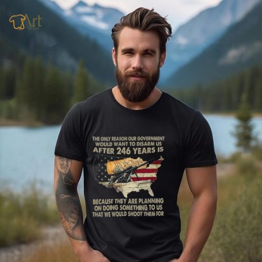 The Only Reason Our Government Would Want To Disarm Us After 246 Years Shirt