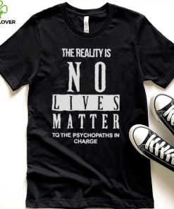 The Reality Is No Lives Matter To The Psychopaths In Charge Shirt