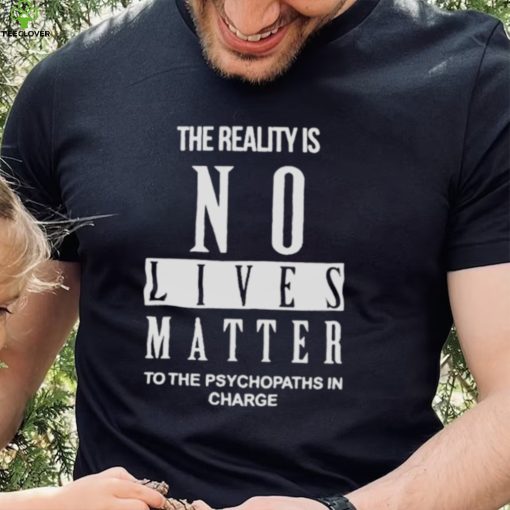 The Reality Is No Lives Matter To The Psychopaths In Charge Shirt