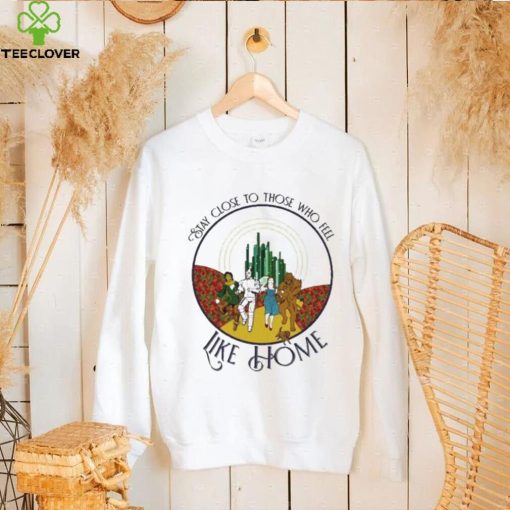 The Wizard Of Oz Stay Close To Those Who Feel Like Home Shirt