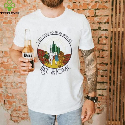 The Wizard Of Oz Stay Close To Those Who Feel Like Home Shirt
