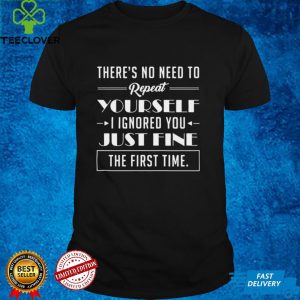 Theres No Need To Repeat Yourself I Ignored You Just Fine The First Time Shirt