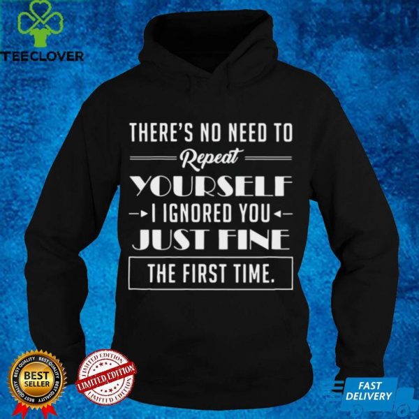 Theres No Need To Repeat Yourself I Ignored You Just Fine The First Time Shirt