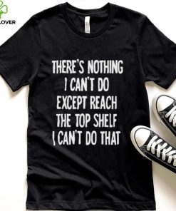 There’s nothing I can’t do expect reach the top shelf I can’t do that hoodie, sweater, longsleeve, shirt v-neck, t-shirt