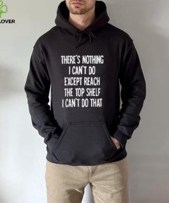 There’s nothing I can’t do expect reach the top shelf I can’t do that hoodie, sweater, longsleeve, shirt v-neck, t-shirt