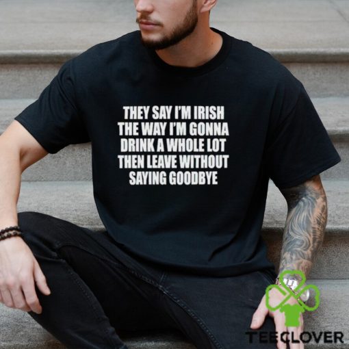 They Say I’m Irish The Way I’m Gonna Drink A Whole Lot Then Leave Without Saying Goodbye shirt