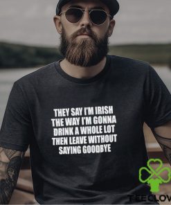 They Say I’m Irish The Way I’m Gonna Drink A Whole Lot Then Leave Without Saying Goodbye shirt