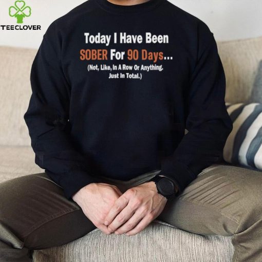 Today I Have Been Sober for 90 days Not Like In A Row Or Anything Just In Total T hoodie, sweater, longsleeve, shirt v-neck, t-shirt