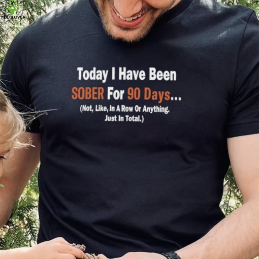 Today I Have Been Sober for 90 days Not Like In A Row Or Anything Just In Total T hoodie, sweater, longsleeve, shirt v-neck, t-shirt